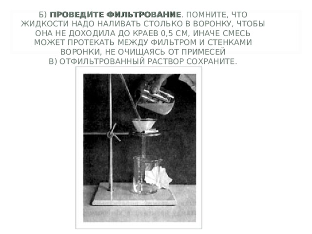 Б) ПРОВЕДИТЕ ФИЛЬТРОВАНИЕ . ПОМНИТЕ, ЧТО ЖИДКОСТИ НАДО НАЛИВАТЬ СТОЛЬКО В ВОРОНКУ, ЧТОБЫ ОНА НЕ ДОХОДИЛА ДО КРАЕВ 0,5 СМ, ИНАЧЕ СМЕСЬ МОЖЕТ ПРОТЕКАТЬ МЕЖДУ ФИЛЬТРОМ И СТЕНКАМИ ВОРОНКИ, НЕ ОЧИЩАЯСЬ ОТ ПРИМЕСЕЙ  В) ОТФИЛЬТРОВАННЫЙ РАСТВОР СОХРАНИТЕ. 