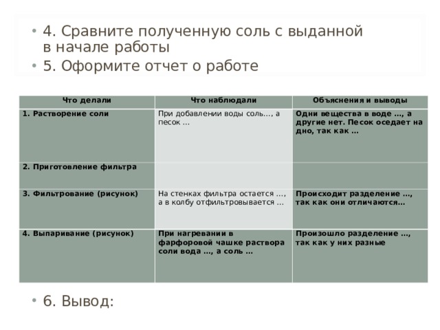 4. Сравните полученную соль с выданной в начале работы 5. Оформите отчет о работе            6. Вывод:  Что делали Что наблюдали 1. Растворение соли 2. Приготовление фильтра При добавлении воды соль…, а песок … Объяснения и выводы   Одни вещества в воде …, а другие нет. Песок оседает на дно, так как … 3. Фильтрование (рисунок)   На стенках фильтра остается …, а в колбу отфильтровывается … 4. Выпаривание (рисунок) При нагревании в фарфоровой чашке раствора соли вода …, а соль … Происходит разделение …, так как они отличаются… Произошло разделение …, так как у них разные 