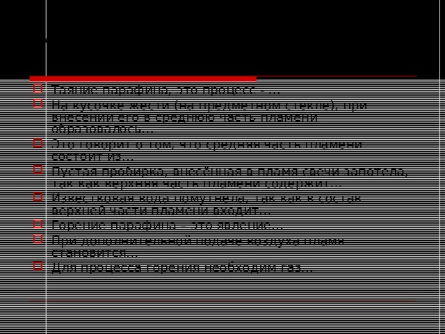 Закрепление изученного материала.  Закончите фразы: Таяние парафина, это процесс - … На кусочке жести (на предметном стекле), при внесении его в среднюю часть пламени образовалось… Это говорит о том, что средняя часть пламени состоит из… Пустая пробирка, внесённая в пламя свечи запотела, так как верхняя часть пламени содержит… Известковая вода помутнела, так как в состав верхней части пламени входит… Горение парафина – это явление… При дополнительной подаче воздуха пламя становится… Для процесса горения необходим газ… 
