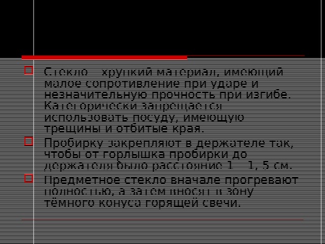 Инструкция по ТБ Стекло – хрупкий материал, имеющий малое сопротивление при ударе и незначительную прочность при изгибе. Категорически запрещается использовать посуду, имеющую трещины и отбитые края. Пробирку закрепляют в держателе так, чтобы от горлышка пробирки до держателя было расстояние 1 – 1, 5 см. Предметное стекло вначале прогревают полностью, а затем вносят в зону тёмного конуса горящей свечи. 