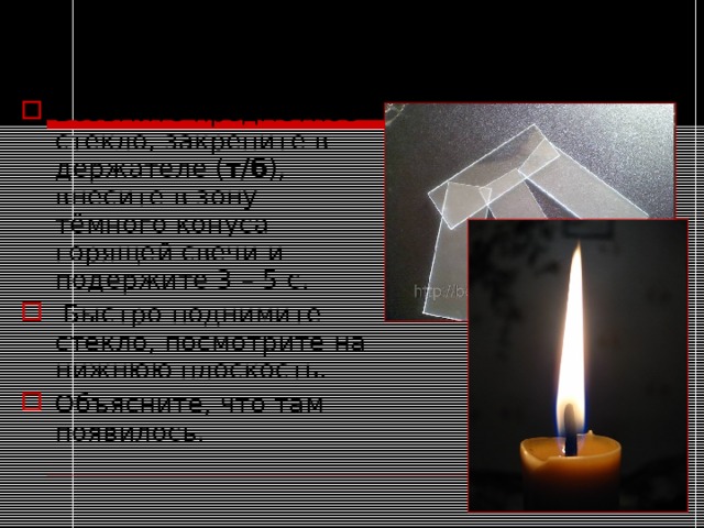 Опыт №2. Обнаружение продуктов горения в пламени. Возьмите предметное стекло, закрепите в держателе ( т/б ), внесите в зону тёмного конуса горящей свечи и подержите 3 – 5 с.  Быстро поднимите стекло, посмотрите на нижнюю плоскость. Объясните, что там появилось. 