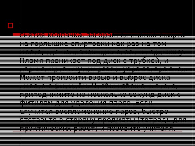 Инструкция по ТБ Если зажечь спиртовку сразу же после снятия колпачка, загорается плёнка спирта на горлышке спиртовки как раз на том месте, где колпачок прилегает к горлышку. Пламя проникает под диск с трубкой, и пары спирта внутри резервуара загораются. Может произойти взрыв и выброс диска вместе с фитилём. Чтобы избежать этого, приподнимите на несколько секунд диск с фитилём для удаления паров .Если случится воспламенение паров, быстро отставьте в сторону предметы (тетрадь для практических работ) и позовите учителя. 