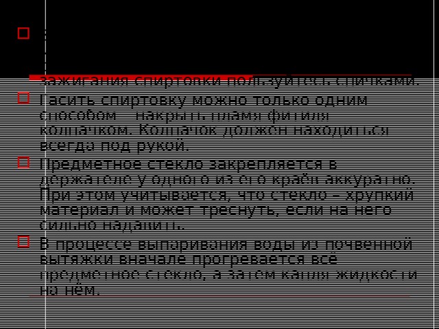 Зажжённую спиртовку нельзя переносить с места на место, нельзя также зажигать одну спиртовку непосредственно от другой. Для зажигания спиртовки пользуйтесь спичками. Гасить спиртовку можно только одним способом – накрыть пламя фитиля колпачком. Колпачок должен находиться всегда под рукой. Предметное стекло закрепляется в держателе у одного из его краёв аккуратно. При этом учитывается, что стекло – хрупкий материал и может треснуть, если на него сильно надавить. В процессе выпаривания воды из почвенной вытяжки вначале прогревается всё предметное стекло, а затем капля жидкости на нём.  