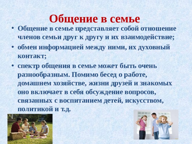 Общение в семье Общение в семье представляет собой отношение членов семьи друг к другу и их взаимодействие; обмен информацией между ними, их духовный контакт; спектр общения в семье может быть очень разнообразным. Помимо бесед о работе, домашнем хозяйстве, жизни друзей и знакомых оно включает в себя обсуждение вопросов, связанных с воспитанием детей, искусством, политикой и т.д. 