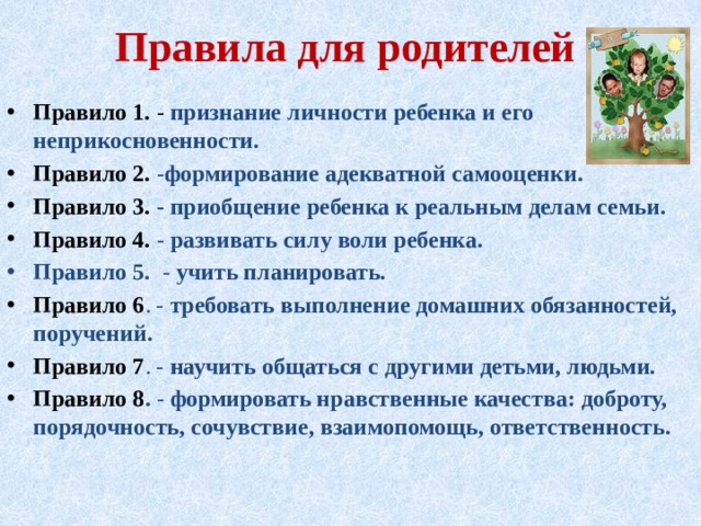 Правила для родителей Правило 1. - признание личности ребенка и его неприкосновенности. Правило 2. - формирование адекватной самооценки. Правило 3. -  приобщение ребенка к реальным делам семьи. Правило 4. - развивать силу воли ребенка. Правило 5. - учить планировать. Правило 6 . - требовать выполнение домашних обязанностей, поручений. Правило 7 . - научить общаться с другими детьми, людьми. Правило 8 . - формировать нравственные качества: доброту, порядочность, сочувствие, взаимопомощь, ответственность.      