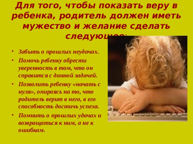 Для того, чтобы показать веру в ребенка, родитель должен иметь мужество и желание сделать следующее :   Забыть о прошлых неудачах. Помочь ребенку обрести уверенность в том, что он справится с данной задачей. Позволить ребенку «начать с нуля», опираясь на то, что родитель верит в него, в его способность достичь успеха. Помнить о прошлых удачах и возвращаться к ним, а не к ошибкам. 