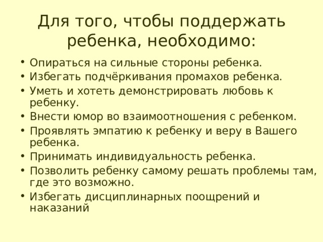Для того, чтобы поддержать ребенка, необходимо: Опираться на сильные стороны ребенка. Избегать подчёркивания промахов ребенка. Уметь и хотеть демонстрировать любовь к ребенку. Внести юмор во взаимоотношения с ребенком. Проявлять эмпатию к ребенку и веру в Вашего ребенка. Принимать индивидуальность ребенка. Позволить ребенку самому решать проблемы там, где это возможно. Избегать дисциплинарных поощрений и наказаний 