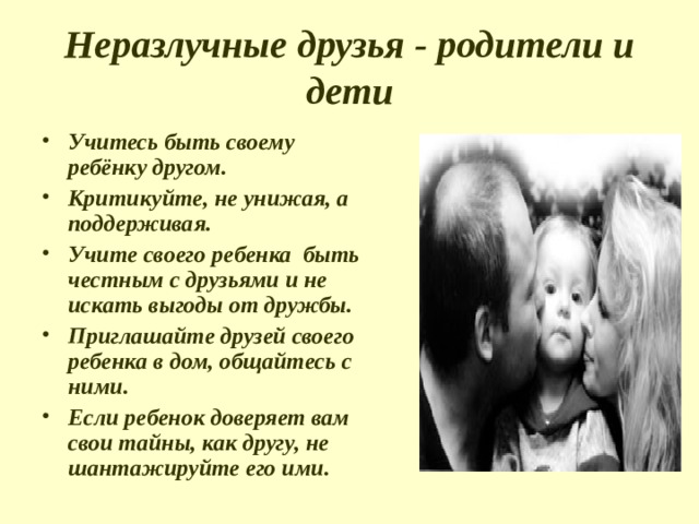 Неразлучные друзья - родители и дети Учитесь быть своему ребёнку другом. Критикуйте, не унижая, а поддерживая. Учите своего ребенка быть честным с друзьями и не искать выгоды от дружбы. Приглашайте друзей своего ребенка в дом, общайтесь с ними. Если ребенок доверяет вам свои тайны, как другу, не шантажируйте его ими. 