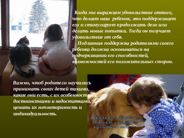  Когда мы выражаем удовольствие оттого, что делает наш ребенок, это поддерживает его и стимулирует продолжать дело или делать новые попытки. Тогда он получает удовольствие от себя.  Подлинная поддержка родителями своего ребенка должна основываться на подчеркивании его способностей, возможностей его положительных сторон.    Важно, чтоб родители научились принимать своих детей такими, какие они есть, с их особенностями, достоинствами и недостатками, ценить их неповторимость и индивидуальность. 
