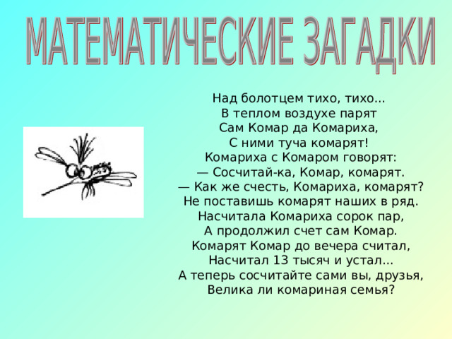 Над болотцем тихо, тихо... В теплом воздухе парят Сам Комар да Комариха, С ними туча комарят! Комариха с Комаром говорят: — Сосчитай-ка, Комар, комарят. — Как же счесть, Комариха, комарят? Не поставишь комарят наших в ряд. Насчитала Комариха сорок пар, А продолжил счет сам Комар. Комарят Комар до вечера считал, Насчитал 13 тысяч и устал... А теперь сосчитайте сами вы, друзья, Велика ли комариная семья?  