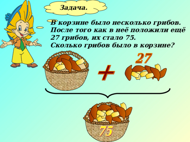 Задача.  В корзине было несколько грибов. После того как в неё положили ещё 27 грибов, их стало 75. Сколько грибов было в корзине? 