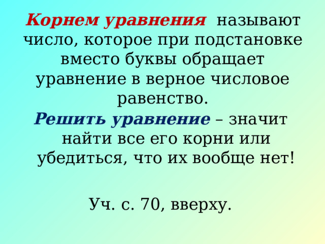 Корнем уравнения называют число, которое при подстановке вместо буквы обращает уравнение в верное числовое равенство. Решить уравнение – значит найти все его корни или убедиться, что их вообще нет! Уч. с. 70, вверху. 