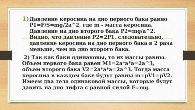Давление керосина на дно первого бака равно P1=F/S=mg/2a^2, где m - масса керосина. Давление на дно второго бака P2=mg/a^2. Видно, что давление P2=2P1, следовательно, давление керосина на дно первого бака в 2 раза меньше, чем на дно второго бака.  2) Так как баки одинаковы, то их массы равны. Объем первого бака равен М1=2a*a*a=2a^3, объем второго бака V2=2a*a*a=2a^3. Тогда масса керосина в каждом баке будут равны m=pV1=pV2. Имеем два тела одинаковой массы, которые будут давить на дно лифта с равной силой F=mg. 