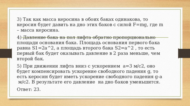 3) Так как масса керосина в обоих баках одинакова, то керосин будет давить на дно этих баков с силой F=mg, где m – масса керосина. 4) Давление бака на пол лифта обратно пропорционально площади основания бака. Площадь основания первого бака равна S1=2a^2, а площадь второго бака S2=a^2 , то есть первый бак будет оказывать давление в 2 раза меньше, чем второй бак. 5) При движении лифта вниз с ускорением a=3 м/с2, оно будет компенсировать ускорение свободного падения g, то есть керосин будет иметь ускорение свободного падения g-a м/с2. В результате его давление на дно баков уменьшится. Ответ: 23. 