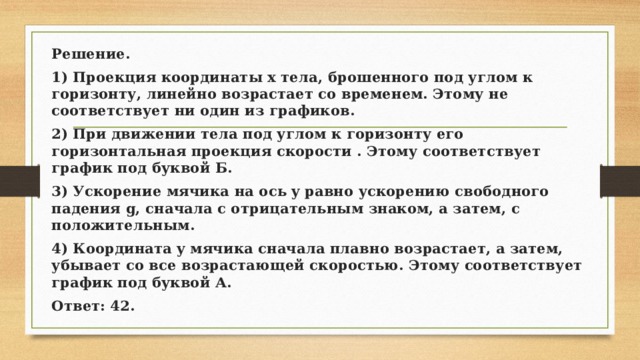 Решение. 1) Проекция координаты x тела, брошенного под углом к горизонту, линейно возрастает со временем. Этому не соответствует ни один из графиков. 2) При движении тела под углом к горизонту его горизонтальная проекция скорости . Этому соответствует график под буквой Б. 3) Ускорение мячика на ось y равно ускорению свободного падения g, сначала с отрицательным знаком, а затем, с положительным. 4) Координата y мячика сначала плавно возрастает, а затем, убывает со все возрастающей скоростью. Этому соответствует график под буквой А. Ответ: 42. 
