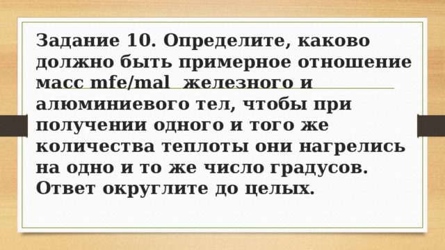 Задание 10. Определите, каково должно быть примерное отношение масс mfe/mal железного и алюминиевого тел, чтобы при получении одного и того же количества теплоты они нагрелись на одно и то же число градусов. Ответ округлите до целых. 