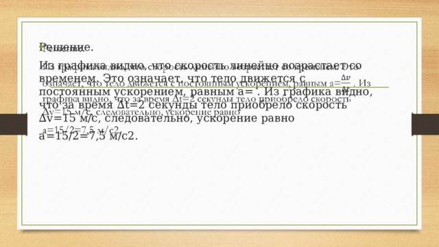 Решение.   Из графика видно, что скорость линейно возрастает со временем. Это означает, что тело движется с постоянным ускорением, равным a= . Из графика видно, что за время ∆t=2 секунды тело приобрело скорость ∆v=15 м/с, следовательно, ускорение равно a=15/2=7,5 м/с2. 