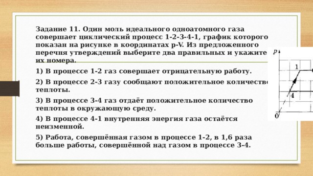 Задание 11. Один моль идеального одноатомного газа совершает циклический процесс 1-2-3-4-1, график которого показан на рисунке в координатах p-V. Из предложенного перечня утверждений выберите два правильных и укажите их номера. 1) В процессе 1-2 газ совершает отрицательную работу. 2) В процессе 2-3 газу сообщают положительное количество теплоты. 3) В процессе 3-4 газ отдаёт положительное количество теплоты в окружающую среду. 4) В процессе 4-1 внутренняя энергия газа остаётся неизменной. 5) Работа, совершённая газом в процессе 1-2, в 1,6 раза больше работы, совершённой над газом в процессе 3-4. 