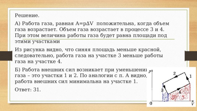 Решение. А) Работа газа, равная A=p∆V положительна, когда объем газа возрастает. Объем газа возрастает в процессе 3 и 4. При этом величина работы газа будет равна площади под этими участками Из рисунка видно, что синяя площадь меньше красной, следовательно, работа газа на участке 3 меньше работы газа на участке 4. Б) Работа внешних сил возникает при уменьшении объема газа – это участки 1 и 2. По аналогии с п. А видно, что работа внешних сил минимальна на участке 1. Ответ: 31. 