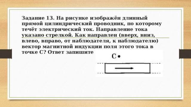 Задание 13. На рисунке изображён длинный прямой цилиндрический проводник, по которому течёт электрический ток. Направление тока указано стрелкой. Как направлен (вверх, вниз, влево, вправо, от наблюдателя, к наблюдателю) вектор магнитной индукции поля этого тока в точке С? Ответ запишите словом (словами). 