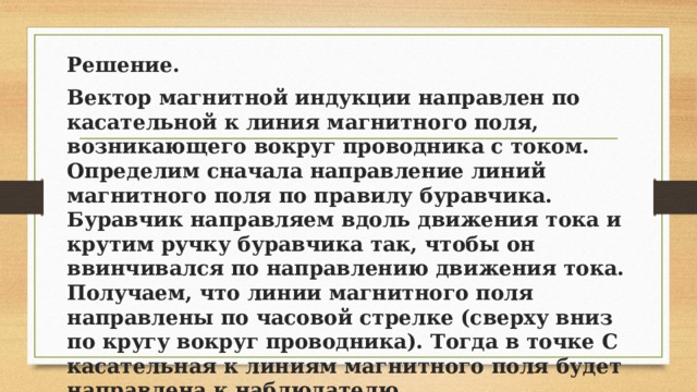 Решение. Вектор магнитной индукции направлен по касательной к линия магнитного поля, возникающего вокруг проводника с током. Определим сначала направление линий магнитного поля по правилу буравчика. Буравчик направляем вдоль движения тока и крутим ручку буравчика так, чтобы он ввинчивался по направлению движения тока. Получаем, что линии магнитного поля направлены по часовой стрелке (сверху вниз по кругу вокруг проводника). Тогда в точке C касательная к линиям магнитного поля будет направлена к наблюдателю. Ответ: к наблюдателю. 
