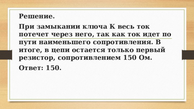 Решение. При замыкании ключа К весь ток потечет через него, так как ток идет по пути наименьшего сопротивления. В итоге, в цепи остается только первый резистор, сопротивлением 150 Ом. Ответ: 150. 