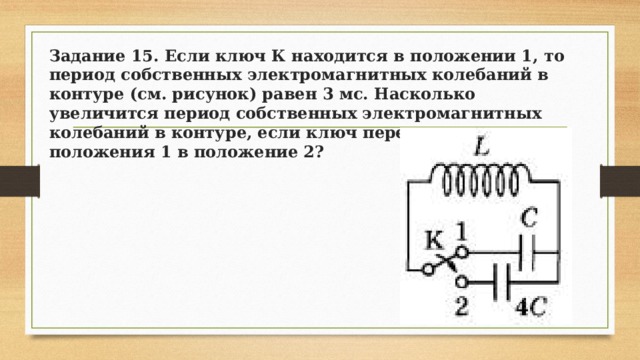Задание 15. Если ключ К находится в положении 1, то период собственных электромагнитных колебаний в контуре (см. рисунок) равен 3 мс. Насколько увеличится период собственных электромагнитных колебаний в контуре, если ключ перевести из положения 1 в положение 2? 