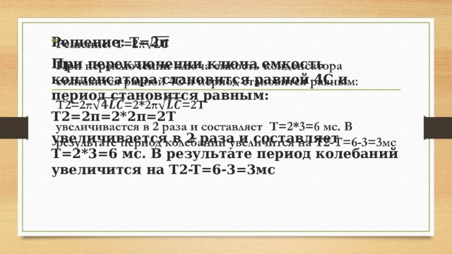 Решение: T=2π   При переключении ключа емкость конденсатора становится равной 4C и период становится равным: T2=2π=2*2π=2T увеличивается в 2 раза и составляет T=2*3=6 мс. В результате период колебаний увеличится на T2-T=6-3=3мс 