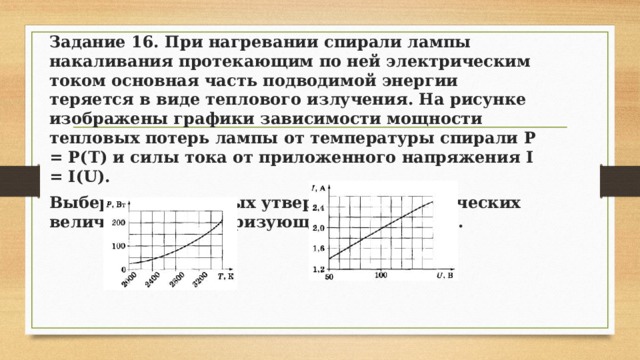 Задание 16. При нагревании спирали лампы накаливания протекающим по ней электрическим током основная часть подводимой энергии теряется в виде теплового излучения. На рисунке изображены графики зависимости мощности тепловых потерь лампы от температуры спирали Р = Р(Т) и силы тока от приложенного напряжения I = I(U). Выберите два верных утверждения о физических величинах, характеризующих этот процесс. 
