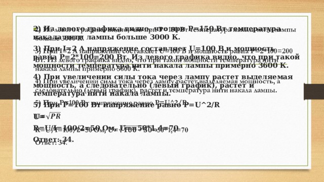2) Из левого графика видно, что при P=150 Вт температура накала нити лампы больше 3000 К.   3) При I=2 А напряжение составляет U=100 В и мощность равна P=2*100=200 Вт. Из левого графика видно, что при такой мощности температура нити накала лампы примерно 3600 К. 4) При увеличении силы тока через лампу растет выделяемая мощность, а следовательно (левый график), растет и температура нити накала лампы. 5) При P=100 Вт напряжение равно P=U^2/R U= R=U/I=100/2=50 Oм, U==50*1,4=70 Ответ: 34. 