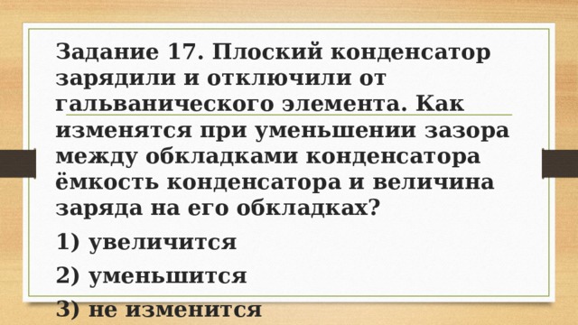 Задание 17. Плоский конденсатор зарядили и отключили от гальванического элемента. Как изменятся при уменьшении зазора между обкладками конденсатора ёмкость конденсатора и величина заряда на его обкладках? 1) увеличится 2) уменьшится 3) не изменится 