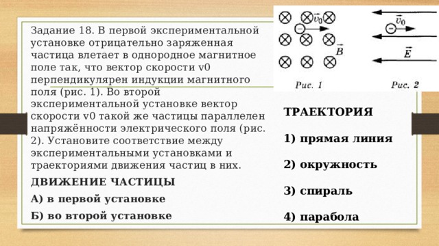 Задание 18. В первой экспериментальной установке отрицательно заряженная частица влетает в однородное магнитное поле так, что вектор скорости v0 перпендикулярен индукции магнитного поля (рис. 1). Во второй экспериментальной установке вектор скорости v0 такой же частицы параллелен напряжённости электрического поля (рис. 2). Установите соответствие между экспериментальными установками и траекториями движения частиц в них. ДВИЖЕНИЕ ЧАСТИЦЫ А) в первой установке Б) во второй установке ТРАЕКТОРИЯ  1) прямая линия  2) окружность  3) спираль  4) парабола 