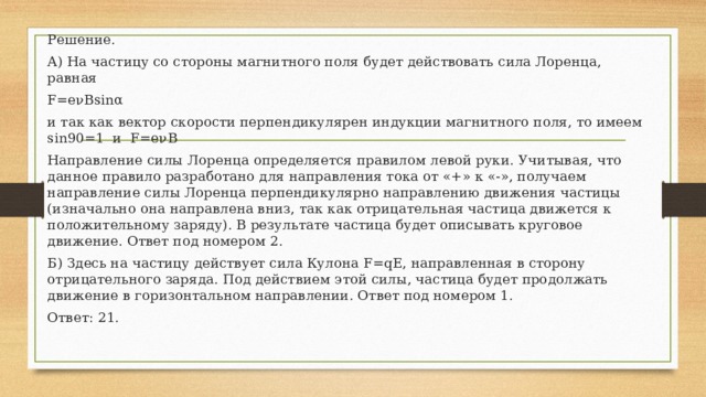 Решение. А) На частицу со стороны магнитного поля будет действовать сила Лоренца, равная F=eνBsinα и так как вектор скорости перпендикулярен индукции магнитного поля, то имеем sin90=1 и F=eνB Направление силы Лоренца определяется правилом левой руки. Учитывая, что данное правило разработано для направления тока от «+» к «-», получаем направление силы Лоренца перпендикулярно направлению движения частицы (изначально она направлена вниз, так как отрицательная частица движется к положительному заряду). В результате частица будет описывать круговое движение. Ответ под номером 2. Б) Здесь на частицу действует сила Кулона F=qE, направленная в сторону отрицательного заряда. Под действием этой силы, частица будет продолжать движение в горизонтальном направлении. Ответ под номером 1. Ответ: 21. 