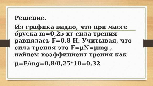 Решение. Из графика видно, что при массе бруска m=0,25 кг сила трения равнялась F=0,8 Н. Учитывая, что сила трения это F=μN=μmg , найдем коэффициент трения как μ=F/mg=0,8/0,25*10=0,32 