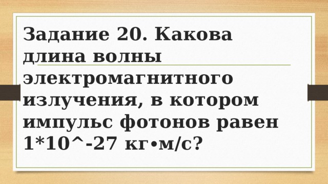 Задание 20. Какова длина волны электромагнитного излучения, в котором импульс фотонов равен 1*10^-27 кг∙м/с? 