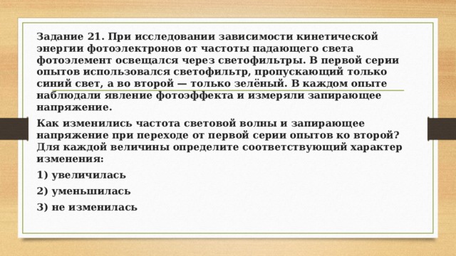 Задание 21. При исследовании зависимости кинетической энергии фотоэлектронов от частоты падающего света фотоэлемент освещался через светофильтры. В первой серии опытов использовался светофильтр, пропускающий только синий свет, а во второй — только зелёный. В каждом опыте наблюдали явление фотоэффекта и измеряли запирающее напряжение. Как изменились частота световой волны и запирающее напряжение при переходе от первой серии опытов ко второй? Для каждой величины определите соответствующий характер изменения: 1) увеличилась 2) уменьшилась 3) не изменилась 