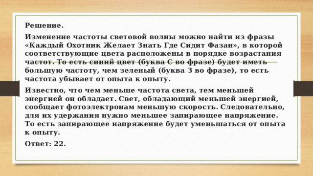 Решение. Изменение частоты световой волны можно найти из фразы «Каждый Охотник Желает Знать Где Сидит Фазан», в которой соответствующие цвета расположены в порядке возрастания частот. То есть синий цвет (буква С во фразе) будет иметь большую частоту, чем зеленый (буква З во фразе), то есть частота убывает от опыта к опыту. Известно, что чем меньше частота света, тем меньшей энергией он обладает. Свет, обладающий меньшей энергией, сообщает фотоэлектронам меньшую скорость. Следовательно, для их удержания нужно меньшее запирающее напряжение. То есть запирающее напряжение будет уменьшаться от опыта к опыту. Ответ: 22. 