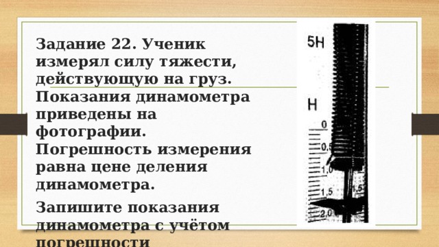 Задание 22. Ученик измерял силу тяжести, действующую на груз. Показания динамометра приведены на фотографии. Погрешность измерения равна цене деления динамометра. Запишите показания динамометра с учётом погрешности измерений. 