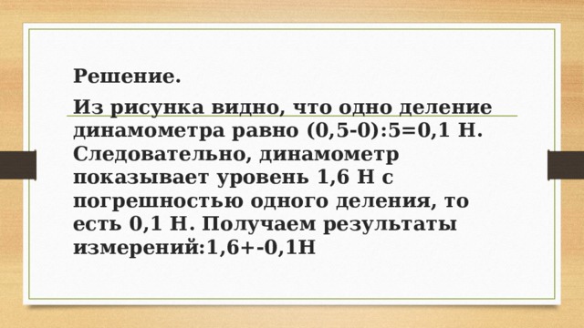 Решение. Из рисунка видно, что одно деление динамометра равно (0,5-0):5=0,1 Н. Следовательно, динамометр показывает уровень 1,6 Н с погрешностью одного деления, то есть 0,1 Н. Получаем результаты измерений:1,6+-0,1H 