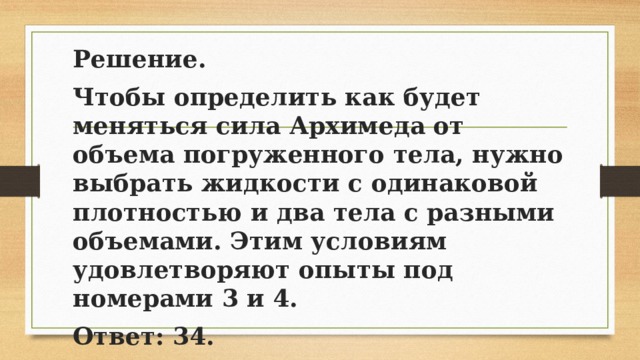 Решение. Чтобы определить как будет меняться сила Архимеда от объема погруженного тела, нужно выбрать жидкости с одинаковой плотностью и два тела с разными объемами. Этим условиям удовлетворяют опыты под номерами 3 и 4. Ответ: 34. 