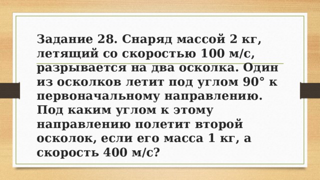 Задание 28. Снаряд массой 2 кг, летящий со скоростью 100 м/с, разрывается на два осколка. Один из осколков летит под углом 90° к первоначальному направлению. Под каким углом к этому направлению полетит второй осколок, если его масса 1 кг, а скорость 400 м/с? 