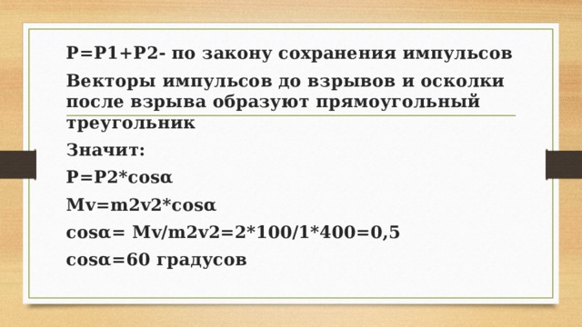 P=P1+P2- по закону сохранения импульсов Векторы импульсов до взрывов и осколки после взрыва образуют прямоугольный треугольник Значит: P=P2*cosα Mv=m2v2*cosα cosα= Mv/m2v2=2*100/1*400=0,5 cosα=60 градусов 