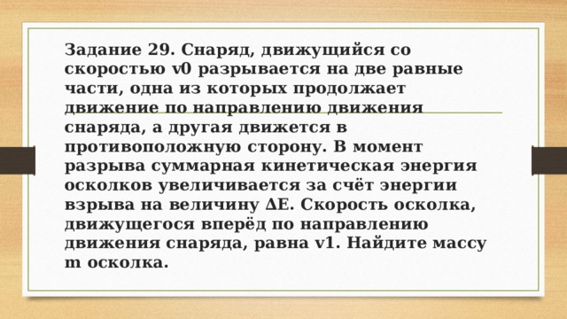 Задание 29. Снаряд, движущийся со скоростью v0 разрывается на две равные части, одна из которых продолжает движение по направлению движения снаряда, а другая движется в противоположную сторону. В момент разрыва суммарная кинетическая энергия осколков увеличивается за счёт энергии взрыва на величину ∆E. Скорость осколка, движущегося вперёд по направлению движения снаряда, равна v1. Найдите массу m осколка. 