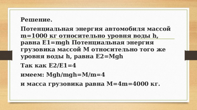 Решение. Потенциальная энергия автомобиля массой m=1000 кг относительно уровня воды h, равна E1=mgh Потенциальная энергия грузовика массой M относительно того же уровня воды h, равна E2=Mgh Так как E2/E1=4 имеем: Mgh/mgh=M/m=4 и масса грузовика равна M=4m=4000 кг. 