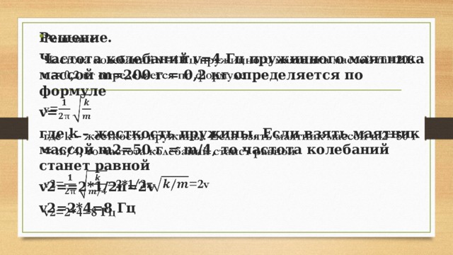   Решение. Частота колебаний v=4 Гц пружинного маятника массой m=200 г = 0,2 кг определяется по формуле v= где k – жесткость пружины. Если взять маятник массой m2=50 г = m/4, то частота колебаний станет равной v2==2*1/2π=2v v2=2*4=8 Гц 