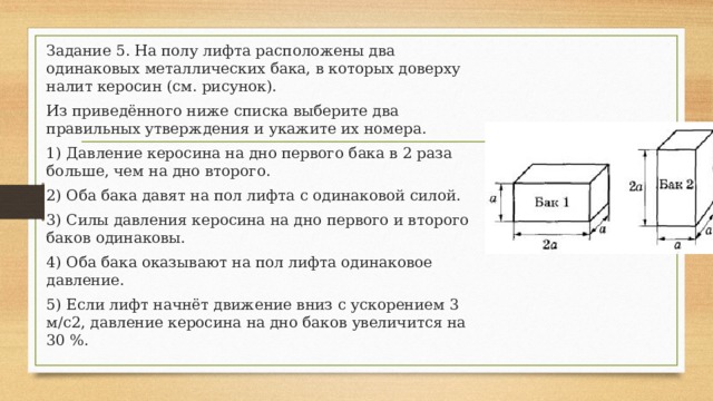 Задание 5. На полу лифта расположены два одинаковых металлических бака, в которых доверху налит керосин (см. рисунок). Из приведённого ниже списка выберите два правильных утверждения и укажите их номера. 1) Давление керосина на дно первого бака в 2 раза больше, чем на дно второго. 2) Оба бака давят на пол лифта с одинаковой силой. 3) Силы давления керосина на дно первого и второго баков одинаковы. 4) Оба бака оказывают на пол лифта одинаковое давление. 5) Если лифт начнёт движение вниз с ускорением 3 м/с2, давление керосина на дно баков увеличится на 30 %. 