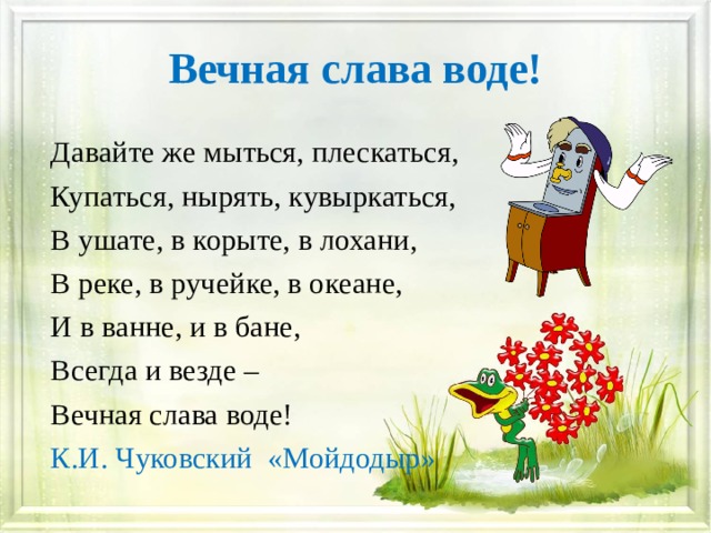Вечная слава воде! Давайте же мыться, плескаться, Купаться, нырять, кувыркаться, В ушате, в корыте, в лохани, В реке, в ручейке, в океане, И в ванне, и в бане, Всегда и везде – Вечная слава воде! К.И. Чуковский «Мойдодыр» 