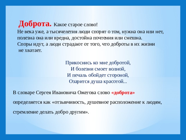  Доброта. Какое старое слово! Не века уже, а тысячелетия люди спорят о том, нужна она или нет, полезна она или вредна, достойна почтения или смешна. Споры идут, а люди страдают от того, что доброты в их жизни  не хватает.   Прикоснись ко мне добротой, И болезни смоет волной, И печаль обойдет стороной, Озарится душа красотой...   В словаре Сергея Ивановича Ожегова слово  «доброта»   определяется как «отзывчивость, душевное расположение к людям, стремление делать добро другим».      
