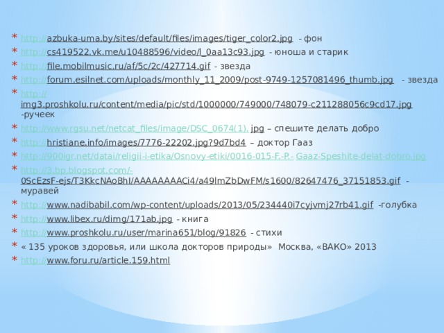 http:// azbuka-uma.by/sites/default/files/images/tiger_color2.jpg - фон http:// cs419522.vk.me/u10488596/video/l_0aa13c93.jpg - юноша и старик http :// file.mobilmusic.ru/af/5c/2c/427714.gif - звезда http:// forum.esilnet.com/uploads/monthly_11_2009/post-9749-1257081496_thumb.jpg - звезда http:// img3.proshkolu.ru/content/media/pic/std/1000000/749000/748079-c211288056c9cd17.jpg -ручеек http://www.rgsu.net/netcat_files/image/DSC_0674(1). jpg – спешите делать добро http:// hristiane.info/images/7776-22202.jpg?9d7bd4 – доктор Гааз http://900igr.net/datai/religii-i-etika/Osnovy-etiki/0016-015-F.-P.- Gaaz-Speshite-delat-dobro.jpg http://3.bp.blogspot.com/- 0ScEzsF-ejs/T3KkcNAoBhI/AAAAAAAACi4/a49lmZbDwFM/s1600/82647476_37151853.gif - муравей http:// www.nadibabil.com/wp-content/uploads/2013/05/234440i7cyjvmj27rb41.gif -голубка http:// www.libex.ru/dimg/171ab.jpg - книга http:// www.proshkolu.ru/user/marina651/blog/91826 - стихи « 135 уроков здоровья, или школа докторов природы» Москва, «ВАКО» 2013 http:// www.foru.ru/article.159.html  