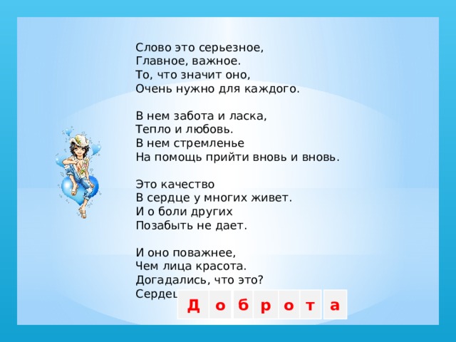Слово это серьезное,  Главное, важное.  То, что значит оно,  Очень нужно для каждого.   В нем забота и ласка,  Тепло и любовь.  В нем стремленье  На помощь прийти вновь и вновь.   Это качество  В сердце у многих живет.  И о боли других  Позабыть не дает.   И оно поважнее,  Чем лица красота.  Догадались, что это?  Сердец Д о б р о т а  